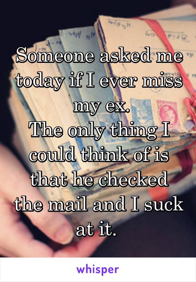 Someone asked me today if I ever miss   my ex. 
The only thing I could think of is that he checked the mail and I suck at it. 