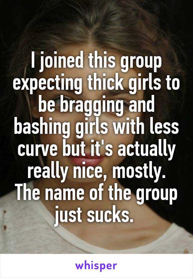 I joined this group expecting thick girls to be bragging and bashing girls with less curve but it's actually really nice, mostly. The name of the group just sucks. 