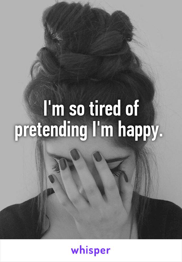 I'm so tired of pretending I'm happy. 
