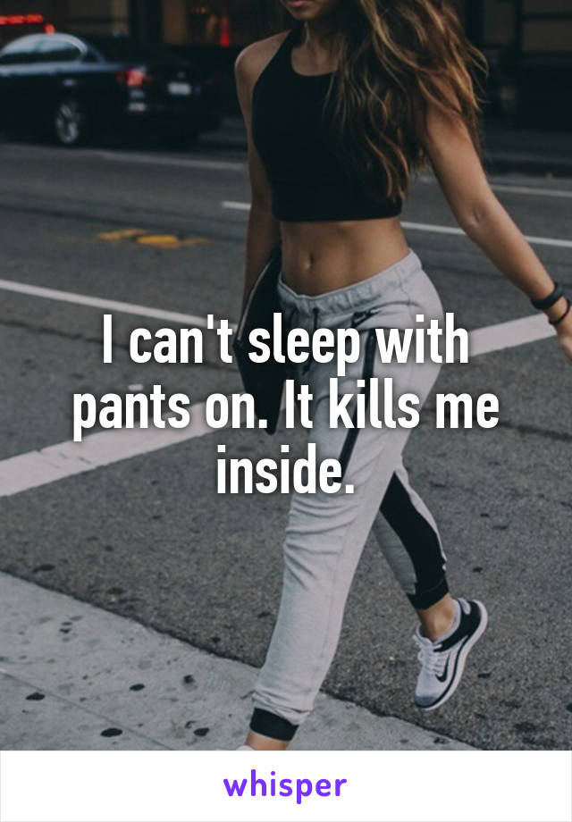 I can't sleep with pants on. It kills me inside.