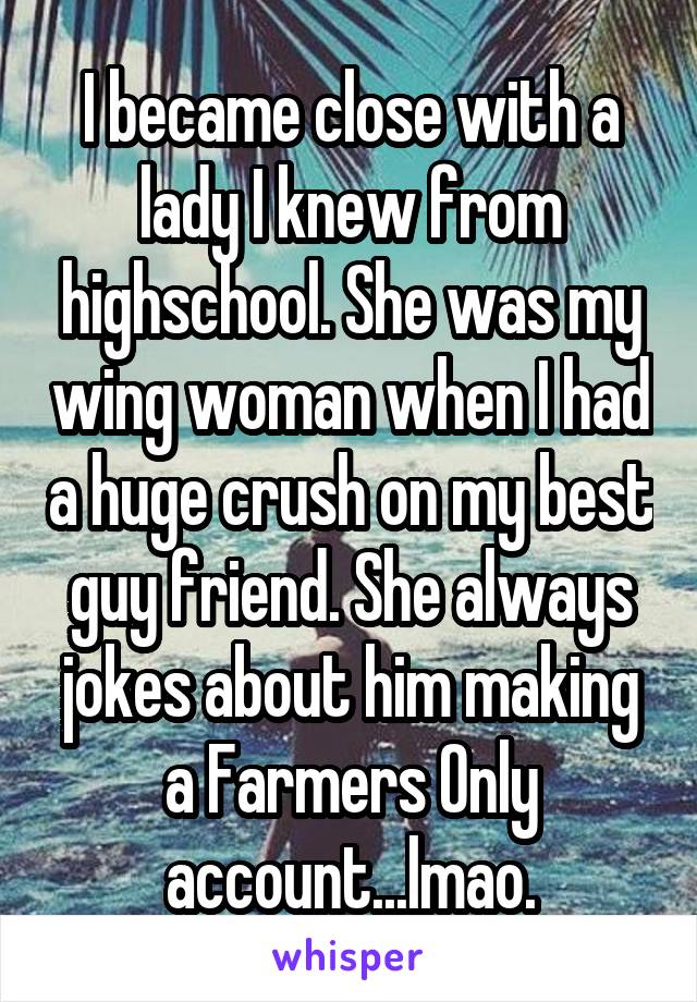 I became close with a lady I knew from highschool. She was my wing woman when I had a huge crush on my best guy friend. She always jokes about him making a Farmers Only account...lmao.