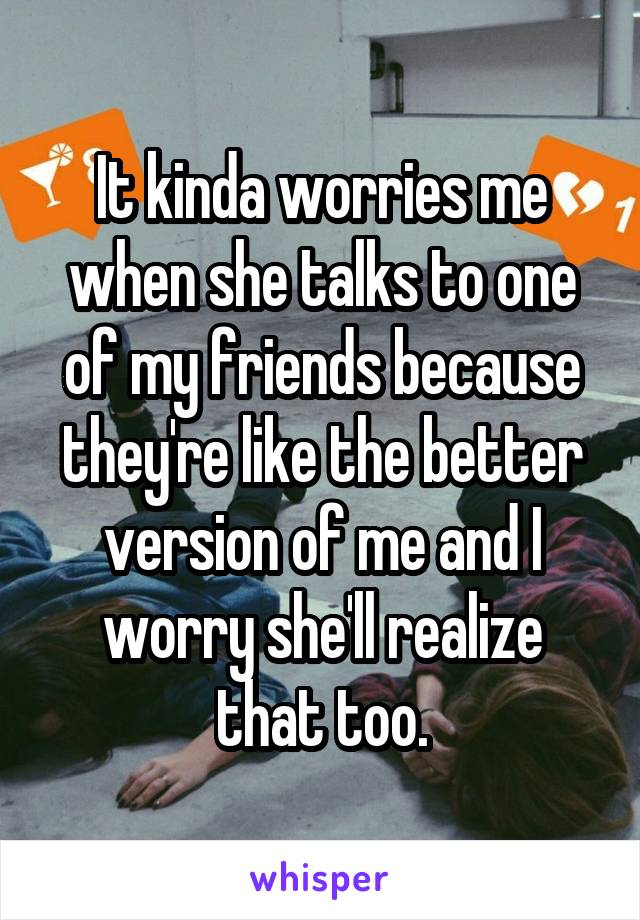 It kinda worries me when she talks to one of my friends because they're like the better version of me and I worry she'll realize that too.