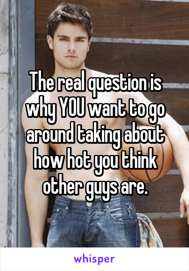 The real question is why YOU want to go around taking about how hot you think other guys are.