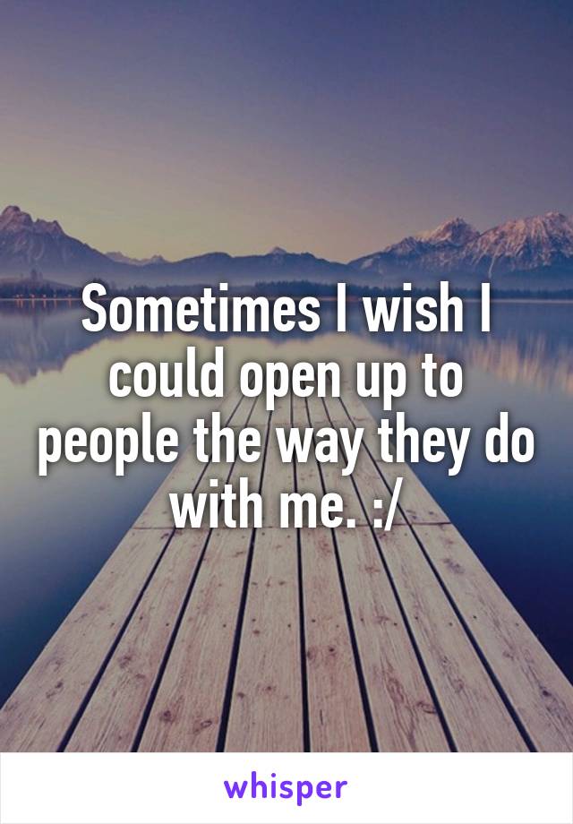 Sometimes I wish I could open up to people the way they do with me. :/