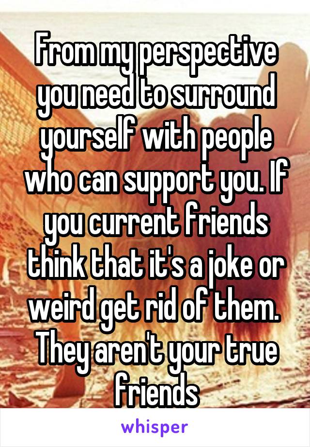 From my perspective you need to surround yourself with people who can support you. If you current friends think that it's a joke or weird get rid of them.  They aren't your true friends