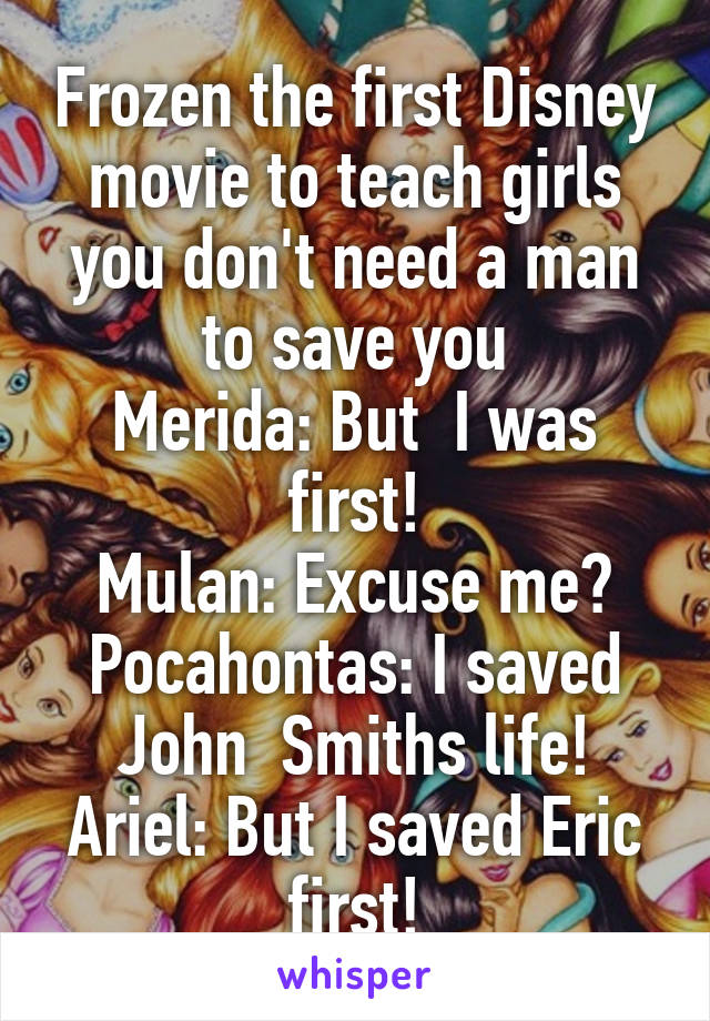 Frozen the first Disney movie to teach girls you don't need a man to save you
Merida: But  I was first!
Mulan: Excuse me?
Pocahontas: I saved John  Smiths life!
Ariel: But I saved Eric first!