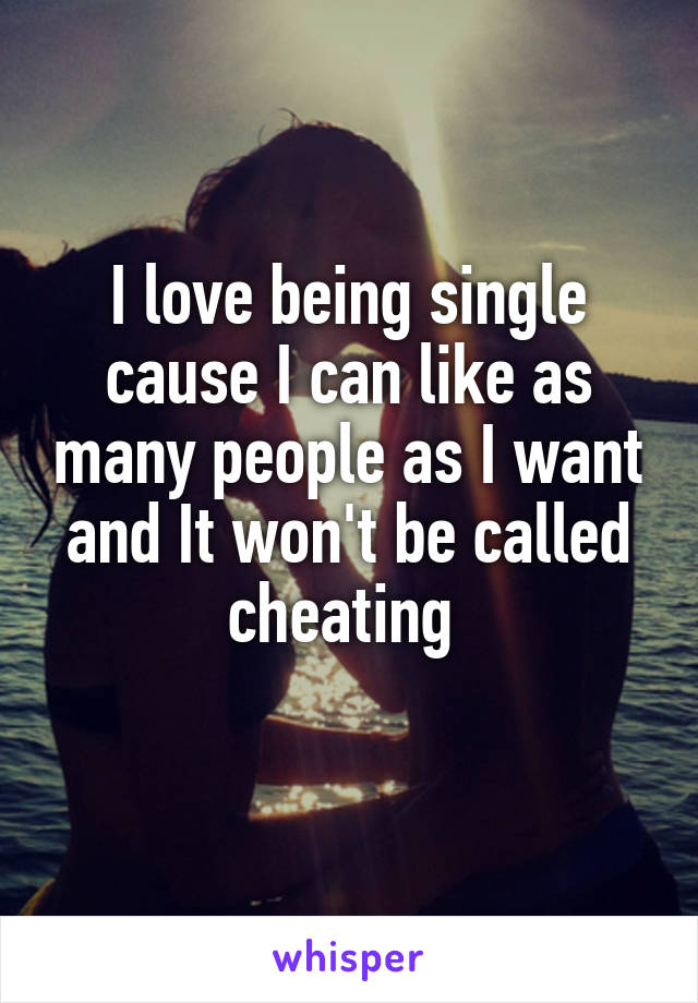 I love being single cause I can like as many people as I want and It won't be called cheating 
