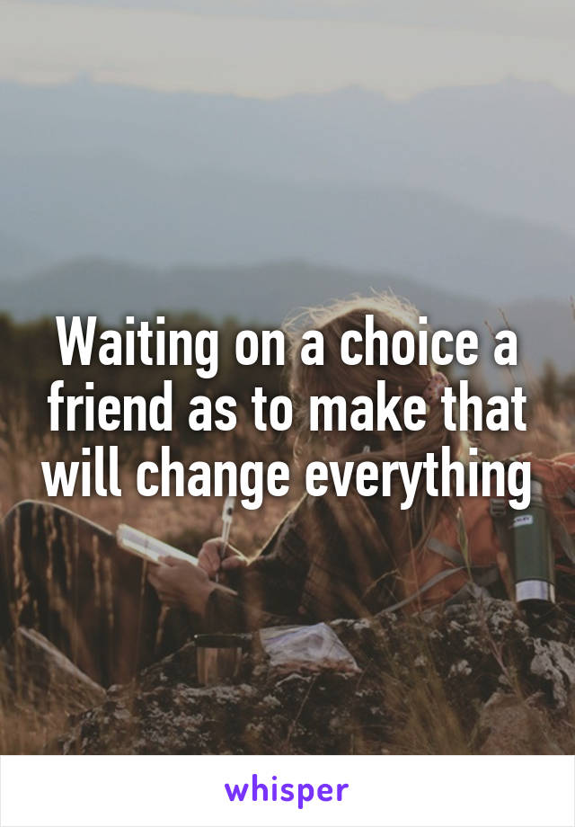 Waiting on a choice a friend as to make that will change everything