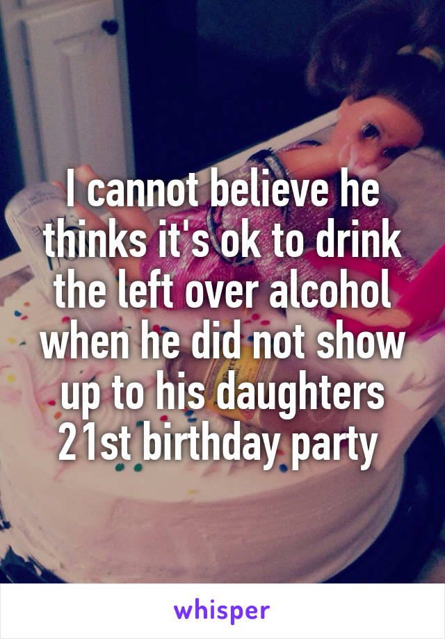 I cannot believe he thinks it's ok to drink the left over alcohol when he did not show up to his daughters 21st birthday party 