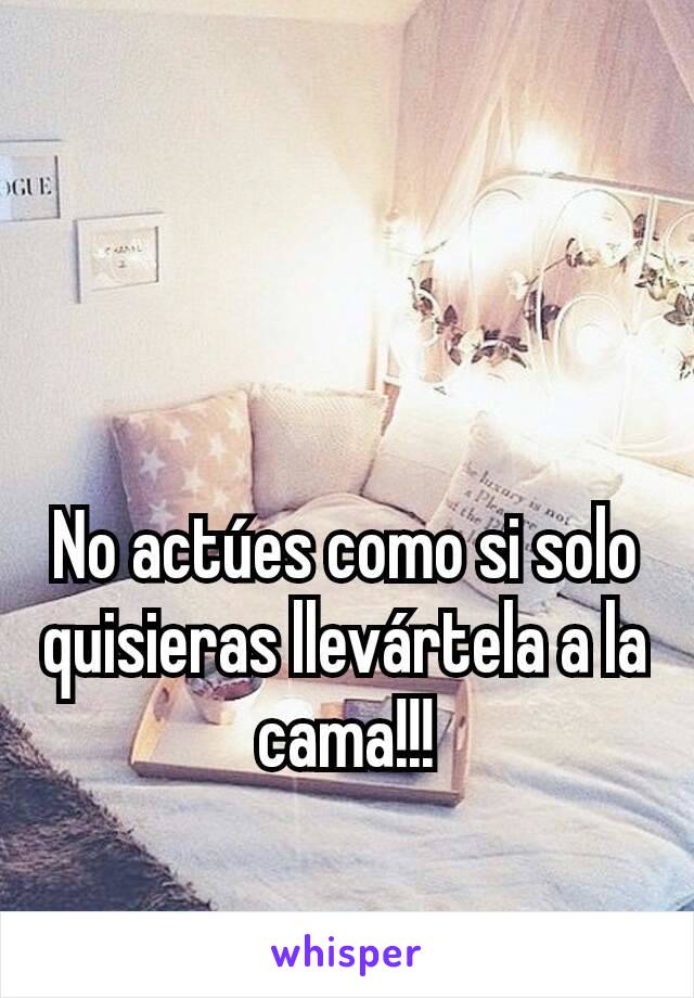 No actúes como si solo quisieras llevártela a la cama!!!