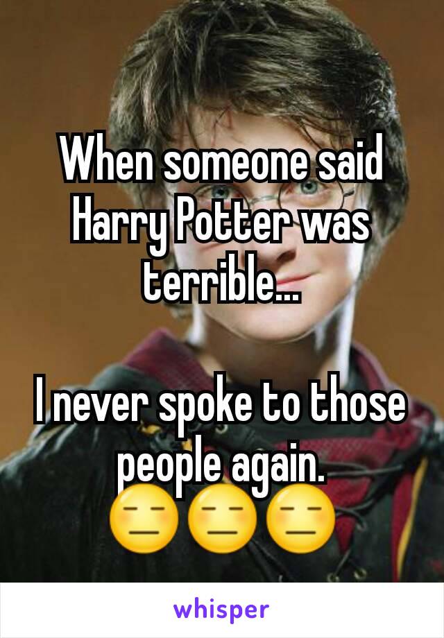 When someone said Harry Potter was terrible...

I never spoke to those people again.
😑😑😑