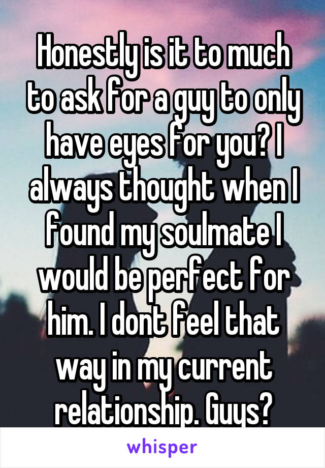 Honestly is it to much to ask for a guy to only have eyes for you? I always thought when I found my soulmate I would be perfect for him. I dont feel that way in my current relationship. Guys?