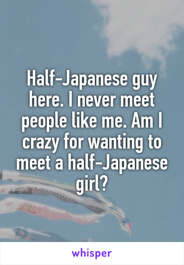 Half-Japanese guy here. I never meet people like me. Am I crazy for wanting to meet a half-Japanese girl?