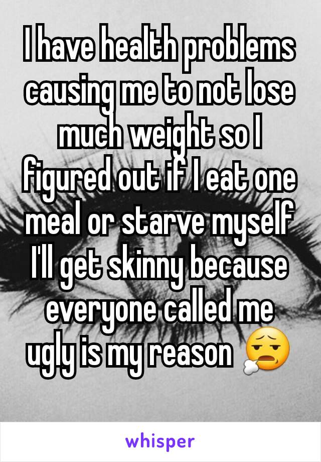 I have health problems causing me to not lose much weight so I figured out if I eat one meal or starve myself I'll get skinny because everyone called me ugly is my reason 😧