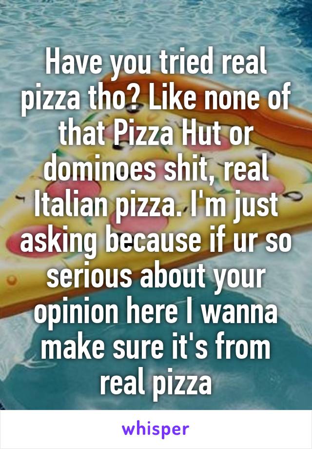 Have you tried real pizza tho? Like none of that Pizza Hut or dominoes shit, real Italian pizza. I'm just asking because if ur so serious about your opinion here I wanna make sure it's from real pizza