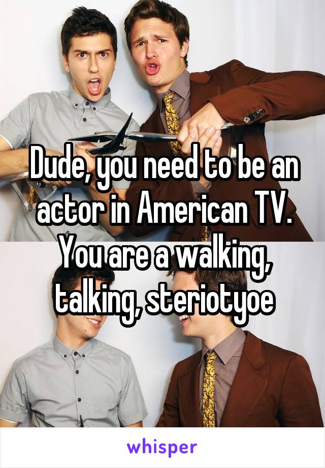 Dude, you need to be an actor in American TV. You are a walking, talking, steriotyoe