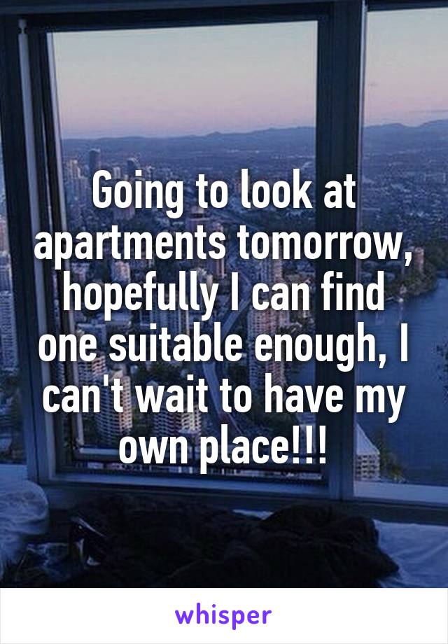 Going to look at apartments tomorrow, hopefully I can find one suitable enough, I can't wait to have my own place!!!