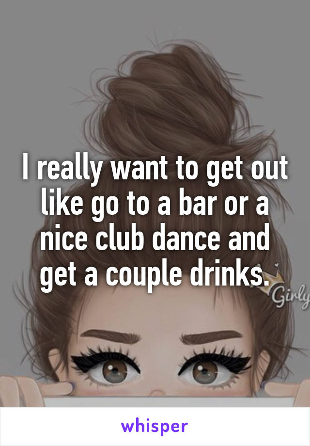 I really want to get out like go to a bar or a nice club dance and get a couple drinks.