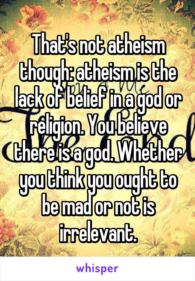 That's not atheism though: atheism is the lack of belief in a god or religion. You believe there is a god. Whether you think you ought to be mad or not is irrelevant.