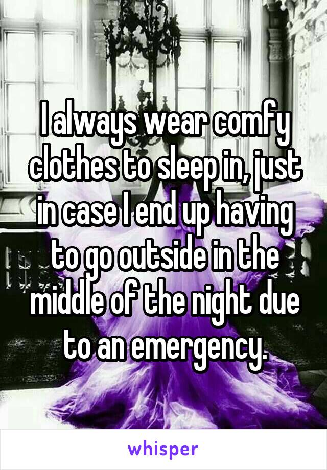 I always wear comfy clothes to sleep in, just in case I end up having to go outside in the middle of the night due to an emergency.