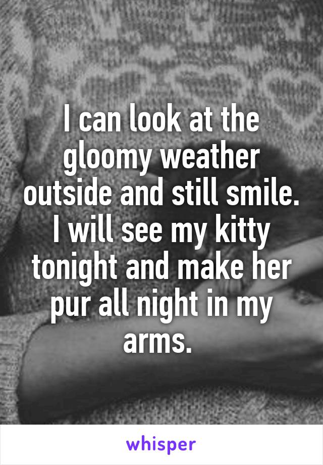 I can look at the gloomy weather outside and still smile. I will see my kitty tonight and make her pur all night in my arms. 