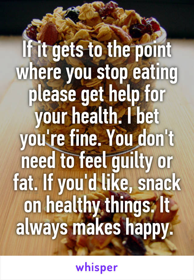 If it gets to the point where you stop eating please get help for your health. I bet you're fine. You don't need to feel guilty or fat. If you'd like, snack on healthy things. It always makes happy. 