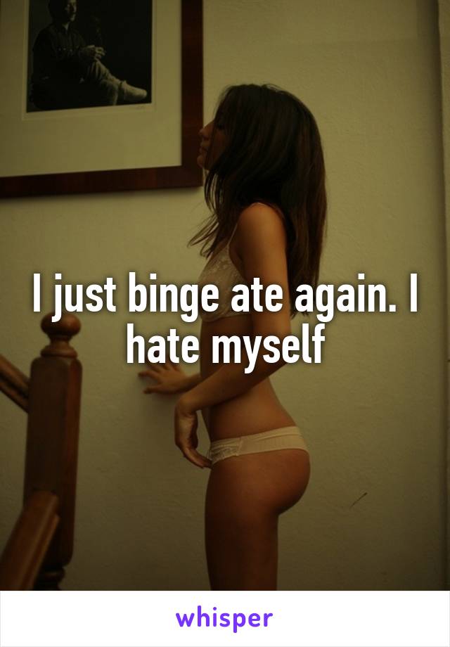 I just binge ate again. I hate myself