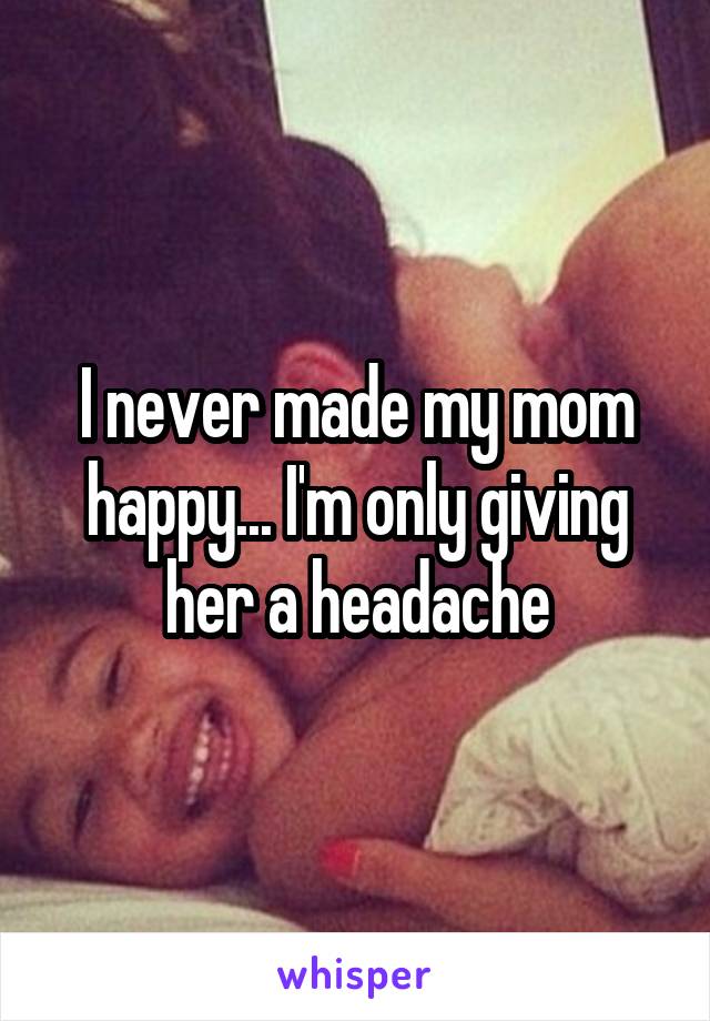 I never made my mom happy... I'm only giving her a headache