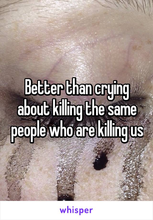 Better than crying about killing the same people who are killing us