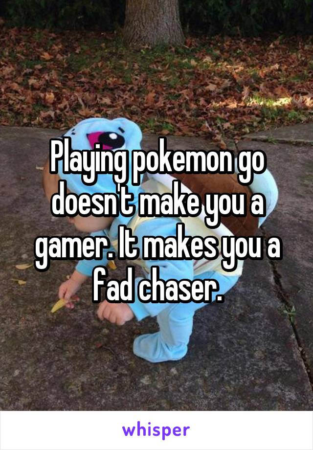 Playing pokemon go doesn't make you a gamer. It makes you a fad chaser.