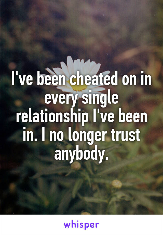 I've been cheated on in every single relationship I've been in. I no longer trust anybody.