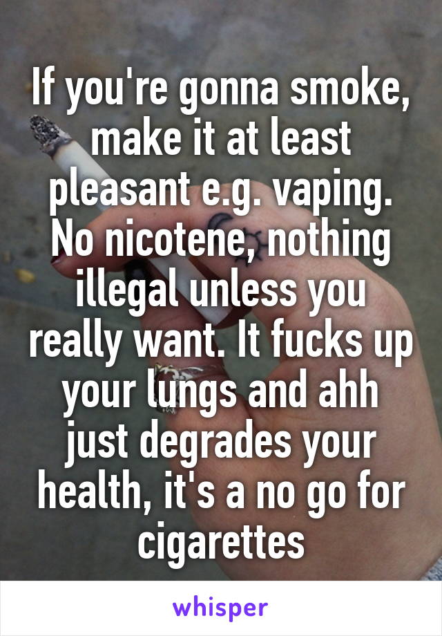 If you're gonna smoke, make it at least pleasant e.g. vaping. No nicotene, nothing illegal unless you really want. It fucks up your lungs and ahh just degrades your health, it's a no go for cigarettes