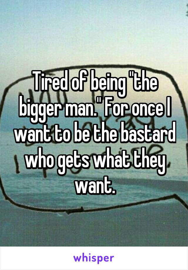 Tired of being "the bigger man." For once I want to be the bastard who gets what they want.