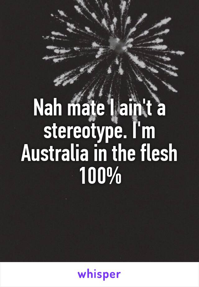 Nah mate I ain't a stereotype. I'm Australia in the flesh 100%