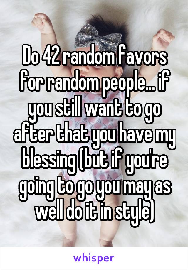 Do 42 random favors for random people... if you still want to go after that you have my blessing (but if you're going to go you may as well do it in style)