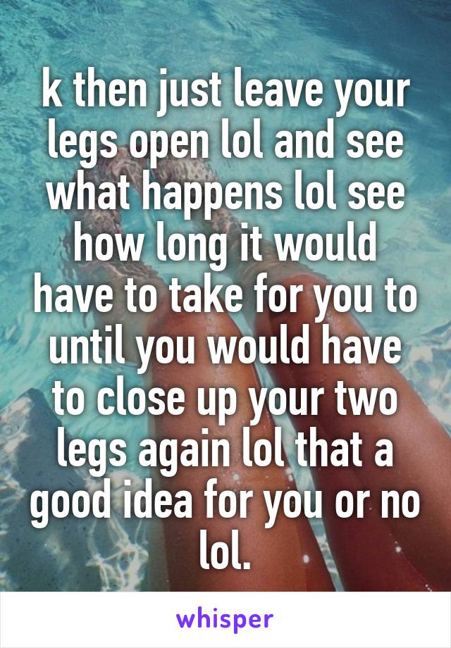 k then just leave your legs open lol and see what happens lol see how long it would have to take for you to until you would have to close up your two legs again lol that a good idea for you or no lol.