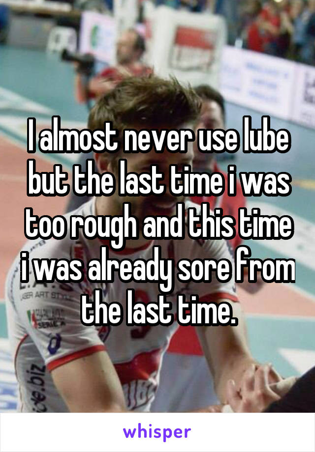 I almost never use lube but the last time i was too rough and this time i was already sore from the last time.