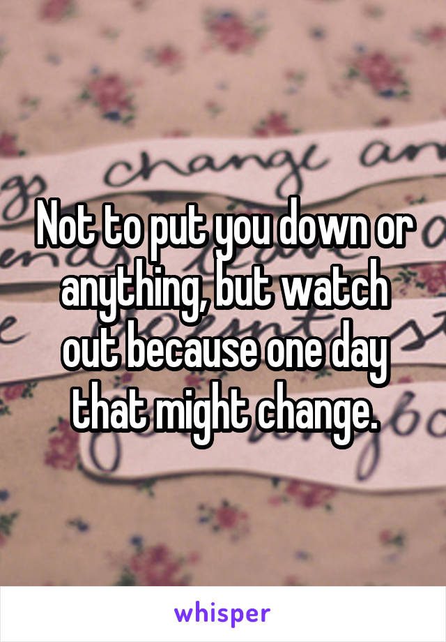 Not to put you down or anything, but watch out because one day that might change.