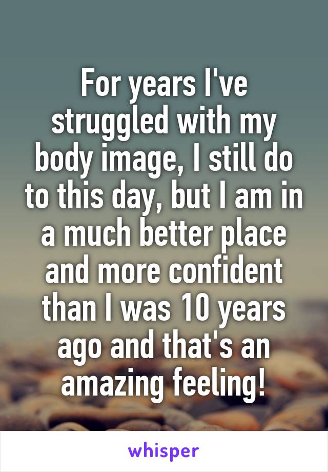 For years I've struggled with my body image, I still do to this day, but I am in a much better place and more confident than I was 10 years ago and that's an amazing feeling!