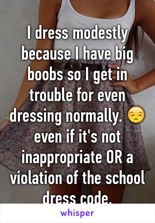 I dress modestly because I have big boobs so I get in trouble for even dressing normally. 😒 even if it's not inappropriate OR a violation of the school dress code.