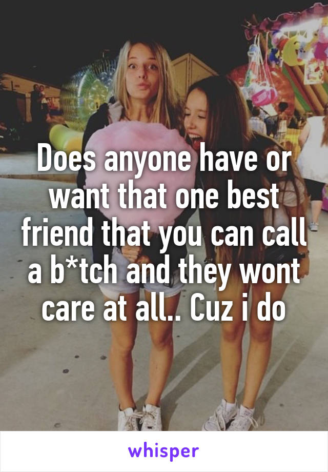 Does anyone have or want that one best friend that you can call a b*tch and they wont care at all.. Cuz i do