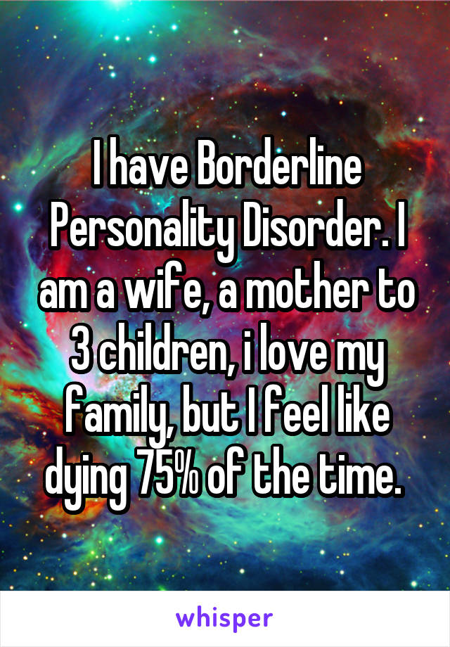 I have Borderline Personality Disorder. I am a wife, a mother to 3 children, i love my family, but I feel like dying 75% of the time. 