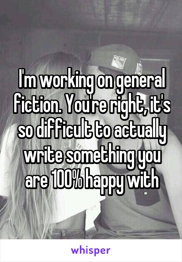 I'm working on general fiction. You're right, it's so difficult to actually write something you are 100% happy with