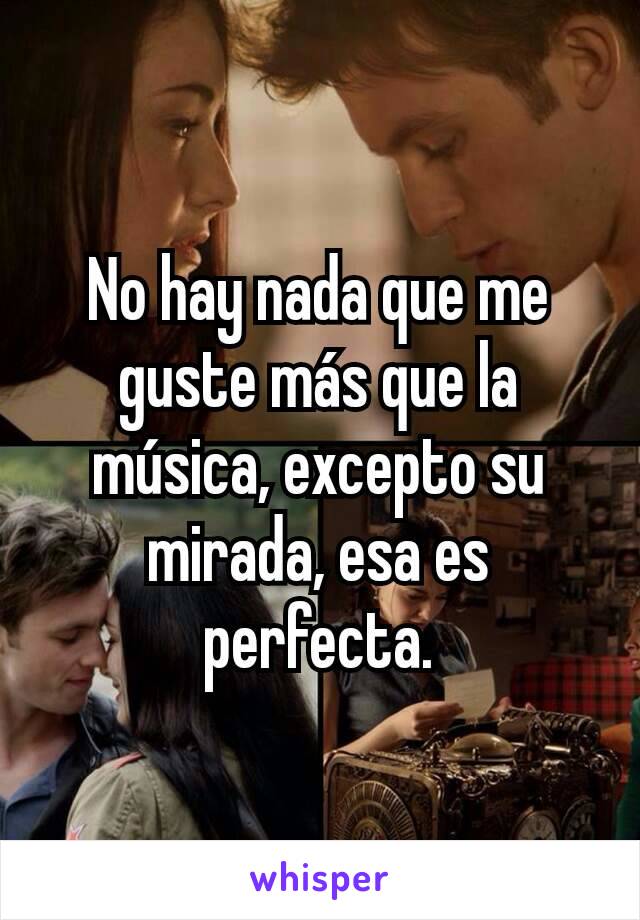 No hay nada que me guste más que la música, excepto su mirada, esa es perfecta.