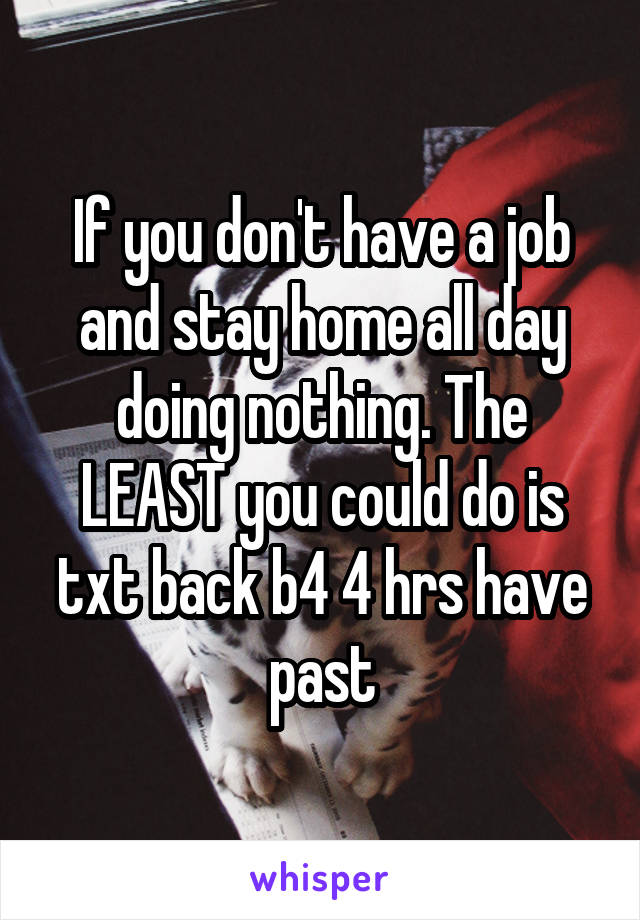 If you don't have a job and stay home all day doing nothing. The LEAST you could do is txt back b4 4 hrs have past