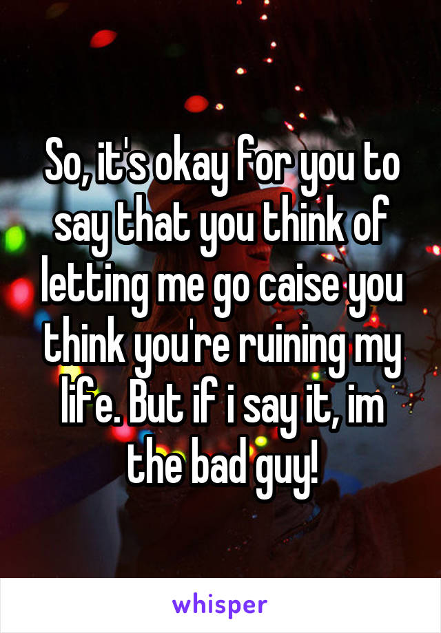 So, it's okay for you to say that you think of letting me go caise you think you're ruining my life. But if i say it, im the bad guy!