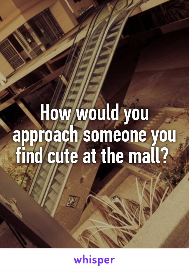 How would you approach someone you find cute at the mall? 