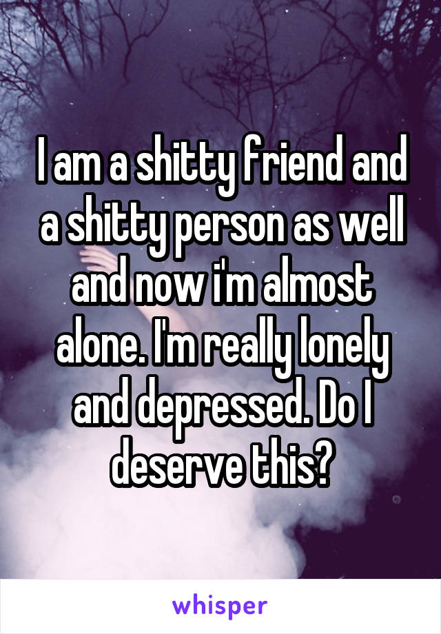 I am a shitty friend and a shitty person as well and now i'm almost alone. I'm really lonely and depressed. Do I deserve this?