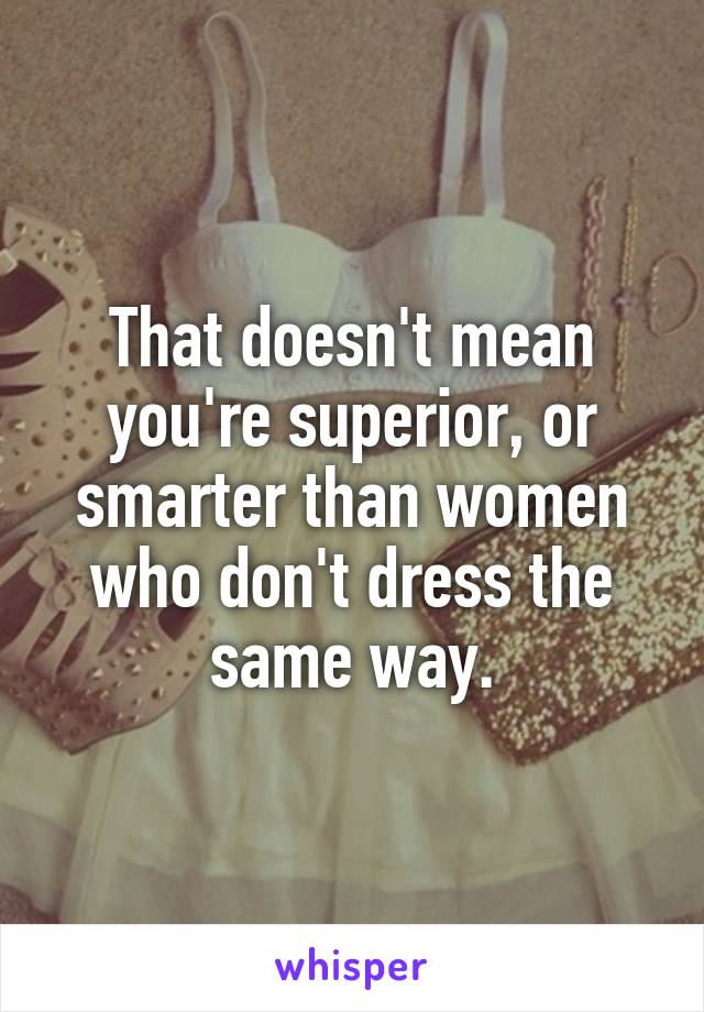 That doesn't mean you're superior, or smarter than women who don't dress the same way.