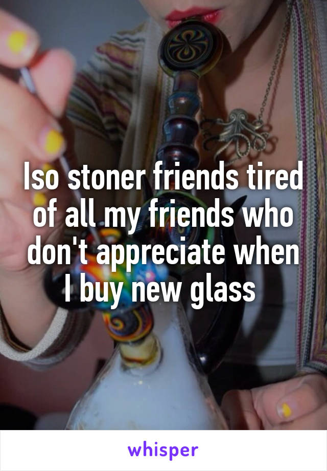 Iso stoner friends tired of all my friends who don't appreciate when I buy new glass 